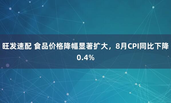 旺发速配 食品价格降幅显著扩大，8月CPI同比下降0.4%