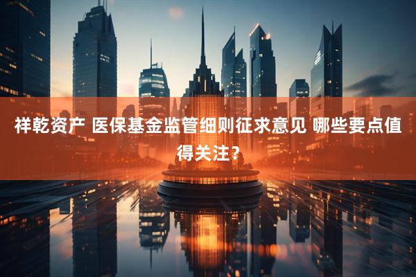 祥乾资产 医保基金监管细则征求意见 哪些要点值得关注？
