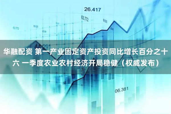 华融配资 第一产业固定资产投资同比增长百分之十六 一季度农业农村经济开局稳健（权威发布）
