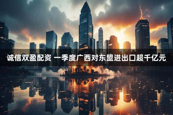 诚信双盈配资 一季度广西对东盟进出囗超千亿元