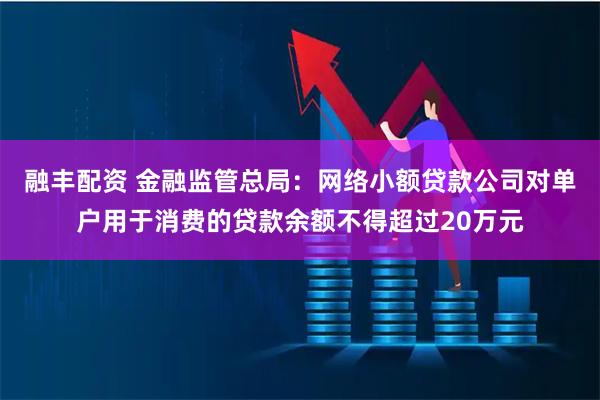 融丰配资 金融监管总局：网络小额贷款公司对单户用于消费的贷款余额不得超过20万元