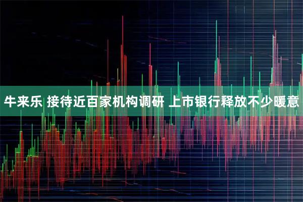牛来乐 接待近百家机构调研 上市银行释放不少暖意