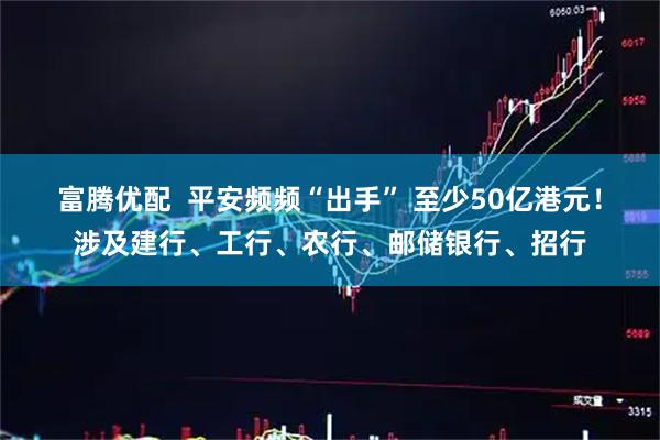 富腾优配  平安频频“出手” 至少50亿港元！涉及建行、工行、农行、邮储银行、招行