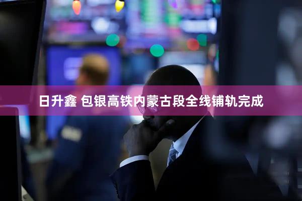 日升鑫 包银高铁内蒙古段全线铺轨完成