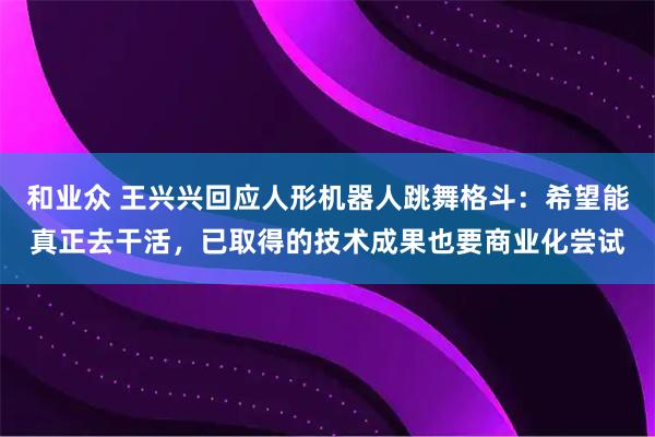 和业众 王兴兴回应人形机器人跳舞格斗：希望能真正去干活，已取得的技术成果也要商业化尝试