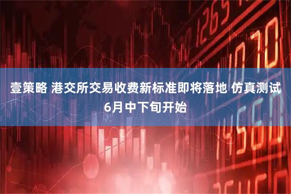 壹策略 港交所交易收费新标准即将落地 仿真测试6月中下旬开始