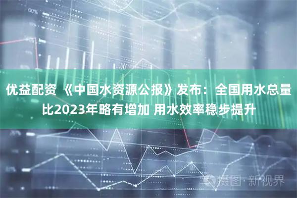 优益配资 《中国水资源公报》发布：全国用水总量比2023年略有增加 用水效率稳步提升