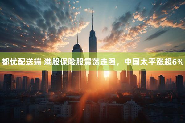 都优配送端 港股保险股震荡走强，中国太平涨超6%