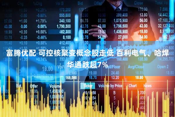 富腾优配 可控核聚变概念股走低 百利电气、哈焊华通跌超7%
