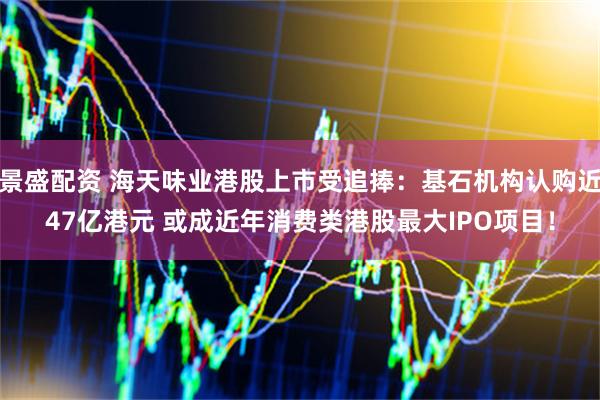 景盛配资 海天味业港股上市受追捧：基石机构认购近47亿港元 或成近年消费类港股最大IPO项目！