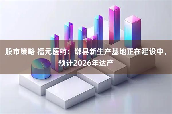 股市策略 福元医药：漷县新生产基地正在建设中，预计2026年达产