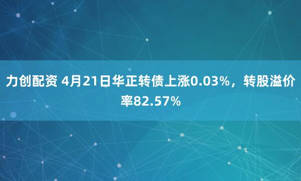 力创配资 4月21日华正转债上涨0.03%，转股溢价率82.57%