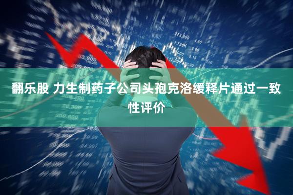 翻乐股 力生制药子公司头孢克洛缓释片通过一致性评价