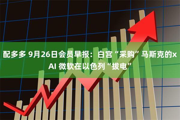 配多多 9月26日会员早报：白宫“采购”马斯克的xAI 微软在以色列“拔电”