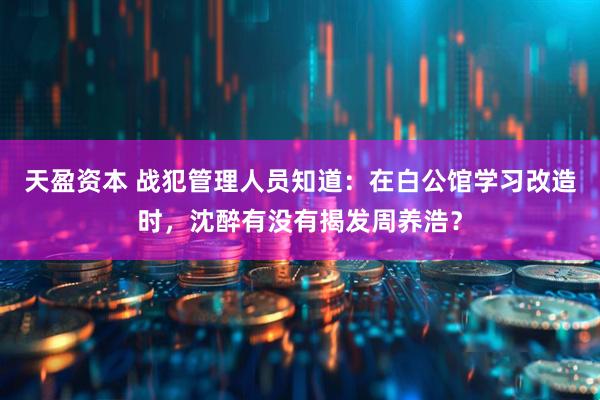 天盈资本 战犯管理人员知道：在白公馆学习改造时，沈醉有没有揭发周养浩？