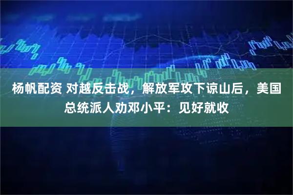 杨帆配资 对越反击战，解放军攻下谅山后，美国总统派人劝邓小平：见好就收