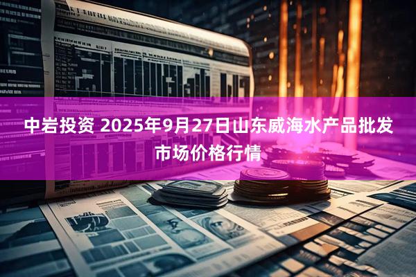 中岩投资 2025年9月27日山东威海水产品批发市场价格行情