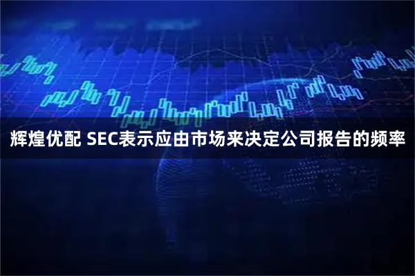 辉煌优配 SEC表示应由市场来决定公司报告的频率