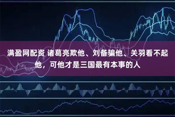 满盈网配资 诸葛亮欺他、刘备骗他、关羽看不起他，可他才是三国最有本事的人