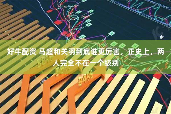 好牛配资 马超和关羽到底谁更厉害，正史上，两人完全不在一个级别