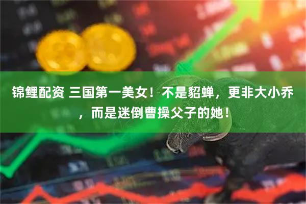 锦鲤配资 三国第一美女！不是貂蝉，更非大小乔，而是迷倒曹操父子的她！