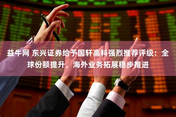 益牛网 东兴证券给予国轩高科强烈推荐评级：全球份额提升，海外业务拓展稳步推进