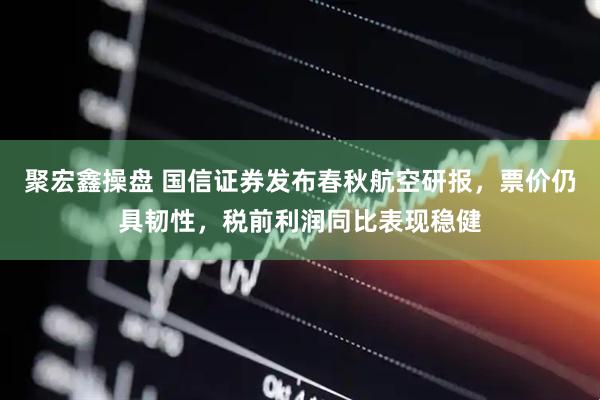 聚宏鑫操盘 国信证券发布春秋航空研报，票价仍具韧性，税前利润同比表现稳健