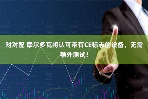 对对配 摩尔多瓦将认可带有CE标志的设备，无需额外测试！