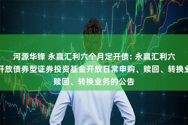 河源华锋 永赢汇利六个月定开债: 永赢汇利六个月定期开放债券型证券投资基金开放日常申购、赎回、转换业务的公告