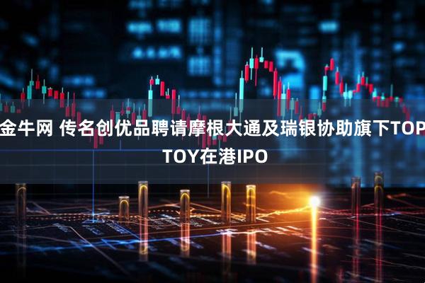 金牛网 传名创优品聘请摩根大通及瑞银协助旗下TOP TOY在港IPO