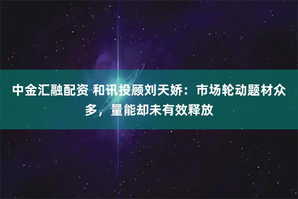 中金汇融配资 和讯投顾刘天娇：市场轮动题材众多，量能却未有效释放