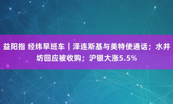 益阳指 经纬早班车｜泽连斯基与美特使通话；水井坊回应被收购；沪银大涨5.5%