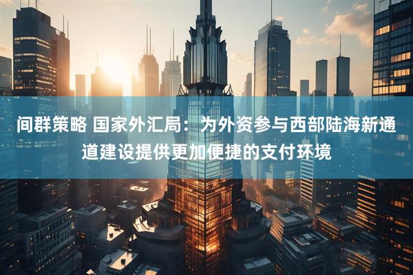 间群策略 国家外汇局：为外资参与西部陆海新通道建设提供更加便捷的支付环境