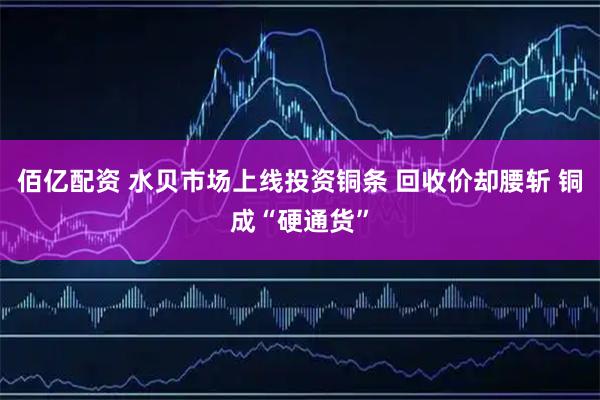 佰亿配资 水贝市场上线投资铜条 回收价却腰斩 铜成“硬通货”