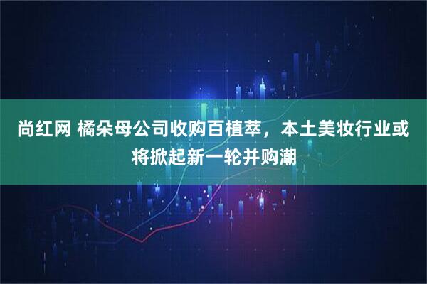 尚红网 橘朵母公司收购百植萃，本土美妆行业或将掀起新一轮并购潮