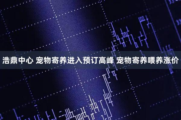 浩鼎中心 宠物寄养进入预订高峰 宠物寄养喂养涨价