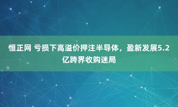 恒正网 亏损下高溢价押注半导体，盈新发展5.2亿跨界收购迷局