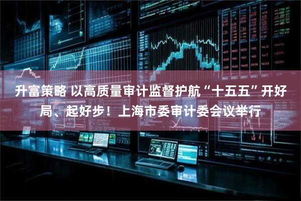 升富策略 以高质量审计监督护航“十五五”开好局、起好步！上海市委审计委会议举行