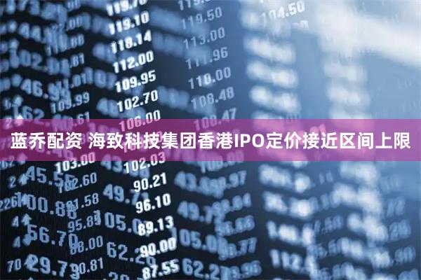 蓝乔配资 海致科技集团香港IPO定价接近区间上限
