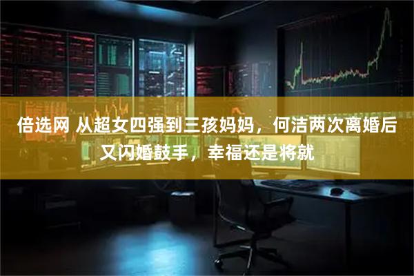 倍选网 从超女四强到三孩妈妈，何洁两次离婚后又闪婚鼓手，幸福还是将就