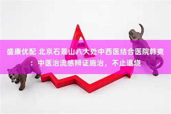 盛康优配 北京石景山八大处中西医结合医院韩爽：中医治流感辨证施治，不止退烧