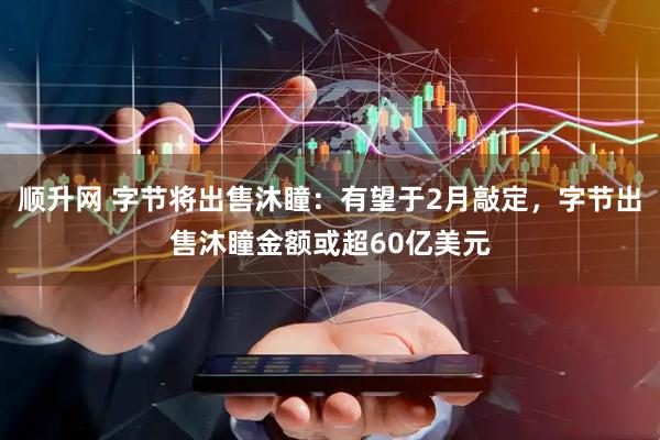 顺升网 字节将出售沐瞳：有望于2月敲定，字节出售沐瞳金额或超60亿美元