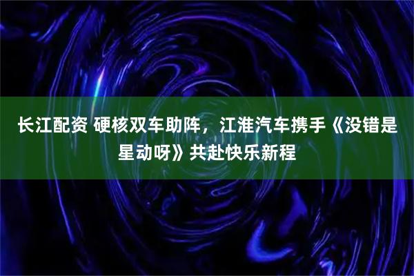 长江配资 硬核双车助阵，江淮汽车携手《没错是星动呀》共赴快乐新程