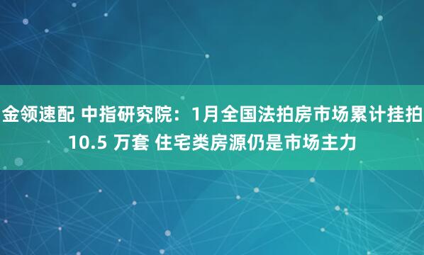 金领速配 中指研究院：1月全国法拍房市场累计挂拍10.5 万套 住宅类房源仍是市场主力