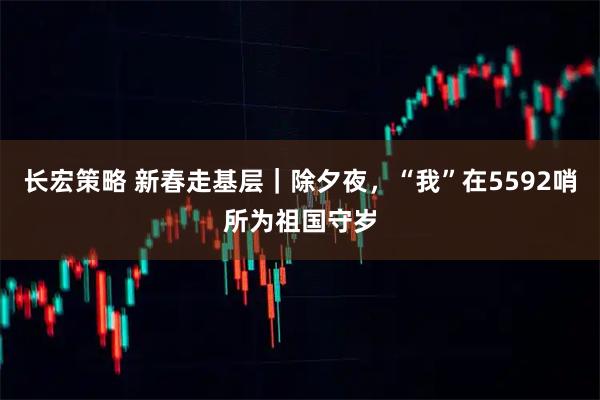 长宏策略 新春走基层｜除夕夜，“我”在5592哨所为祖国守岁