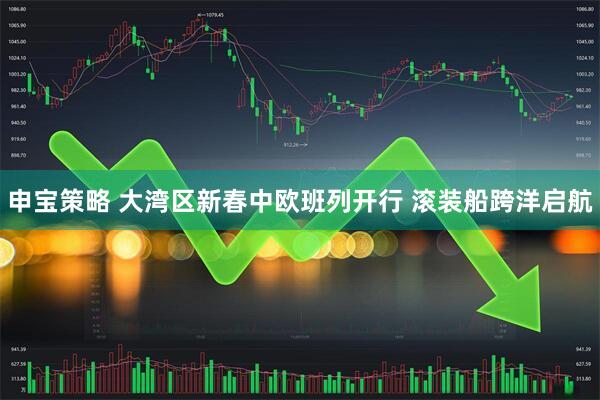 申宝策略 大湾区新春中欧班列开行 滚装船跨洋启航