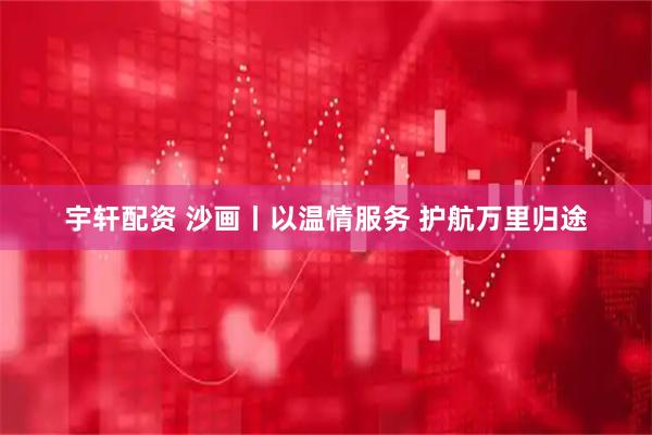 宇轩配资 沙画丨以温情服务 护航万里归途