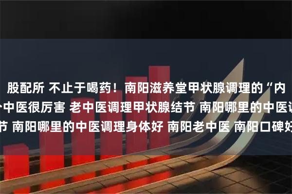 股配所 不止于喝药！南阳滋养堂甲状腺调理的“内外兼修”之法 南阳有个中医很厉害 老中医调理甲状腺结节 南阳哪里的中医调理身体好 南阳老中医 南阳口碑好的中医