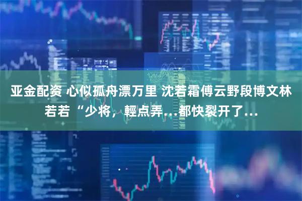 亚金配资 心似孤舟漂万里 沈若霜傅云野段博文林若若 “少将，輕点弄…都快裂开了…
