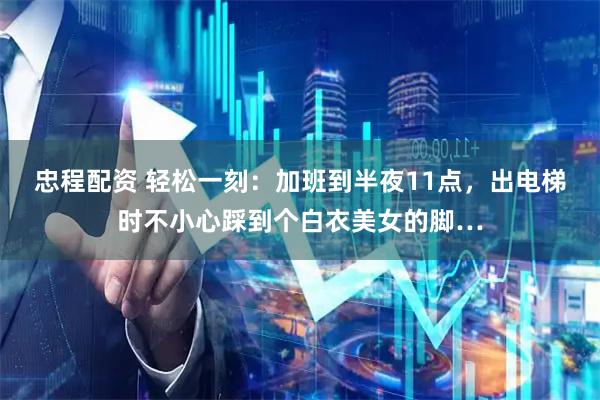 忠程配资 轻松一刻：加班到半夜11点，出电梯时不小心踩到个白衣美女的脚…